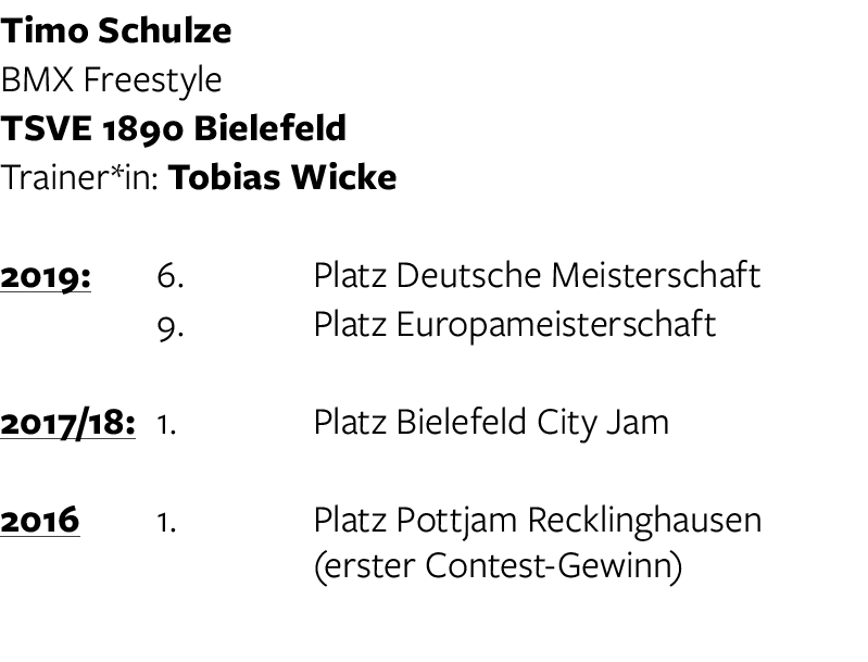 Timo Schulze BMX Freestyle TSVE 1890 Bielefeld Trainer*in: Tobias Wicke 2019:  6  Platz Deutsche Meisterschaft   9  P   