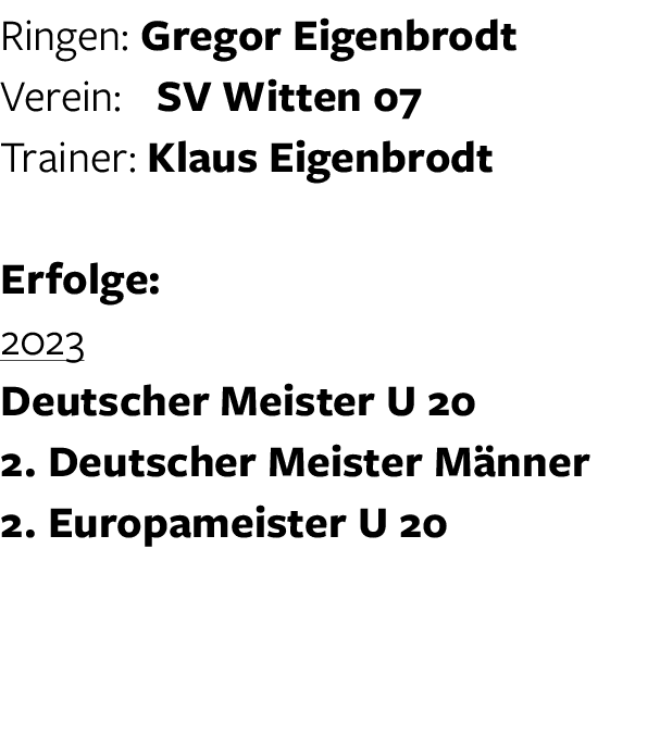 Ringen: Gregor Eigenbrodt Verein: SV Witten 07 Trainer: Klaus Eigenbrodt Erfolge: 2023 Deutscher Meister U 20 2. Deut...