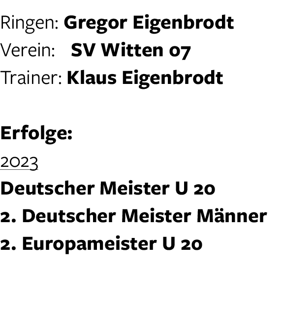 Ringen: Gregor Eigenbrodt Verein: SV Witten 07 Trainer: Klaus Eigenbrodt Erfolge: 2023 Deutscher Meister U 20 2. Deut...