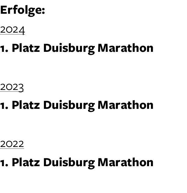 Erfolge: 2024 1. Platz Duisburg Marathon 2023 1. Platz Duisburg Marathon 2022 1. Platz Duisburg Marathon 