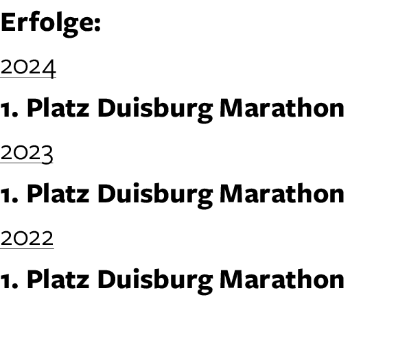 Erfolge: 2024 1. Platz Duisburg Marathon 2023 1. Platz Duisburg Marathon 2022 1. Platz Duisburg Marathon 