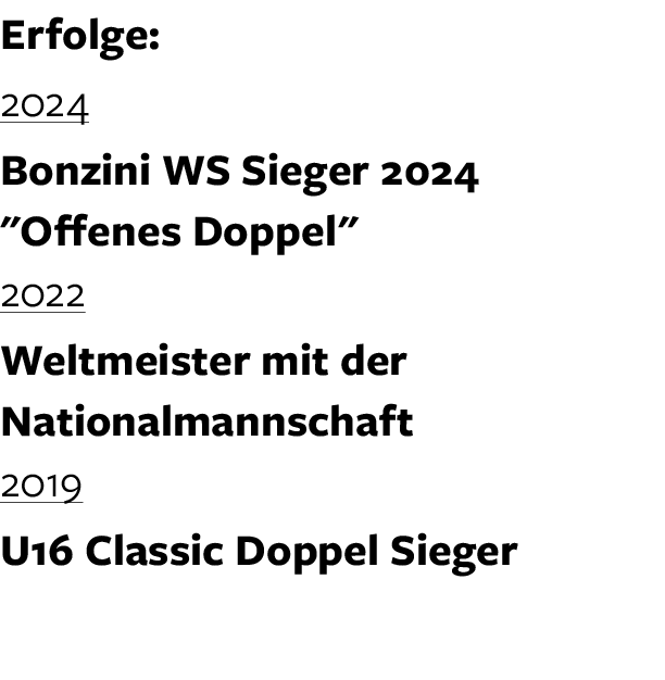 Erfolge: 2024 Bonzini WS Sieger 2024 \“Offenes Doppel\" 2022 Weltmeister mit der Nationalmannschaft 2019 U16 Classic ...