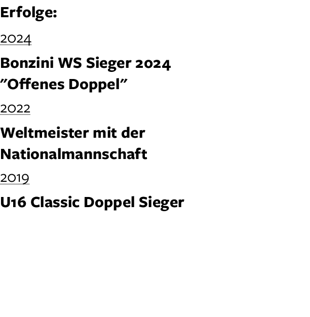 Erfolge: 2024 Bonzini WS Sieger 2024 \“Offenes Doppel\" 2022 Weltmeister mit der Nationalmannschaft 2019 U16 Classic ...