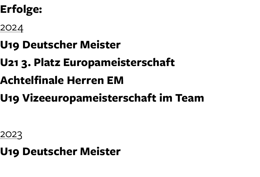 Erfolge: 2024 U19 Deutscher Meister U21 3. Platz Europameisterschaft Achtelfinale Herren EM U19 Vizeeuropameisterscha...