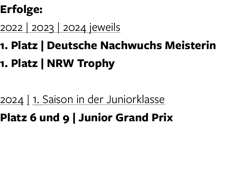 Erfolge: 2022 | 2023 | 2024 jeweils 1. Platz | Deutsche Nachwuchs Meisterin 1. Platz | NRW Trophy 2024 | 1. Saison in...