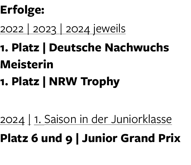 Erfolge: 2022 | 2023 | 2024 jeweils 1. Platz | Deutsche Nachwuchs Meisterin 1. Platz | NRW Trophy 2024 | 1. Saison in...