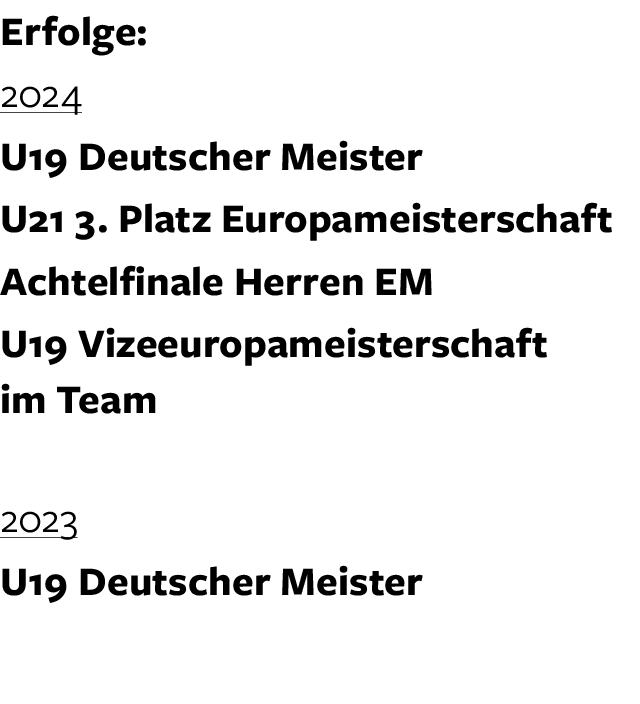 Erfolge: 2024 U19 Deutscher Meister U21 3. Platz Europameisterschaft Achtelfinale Herren EM U19 Vizeeuropameisterscha...