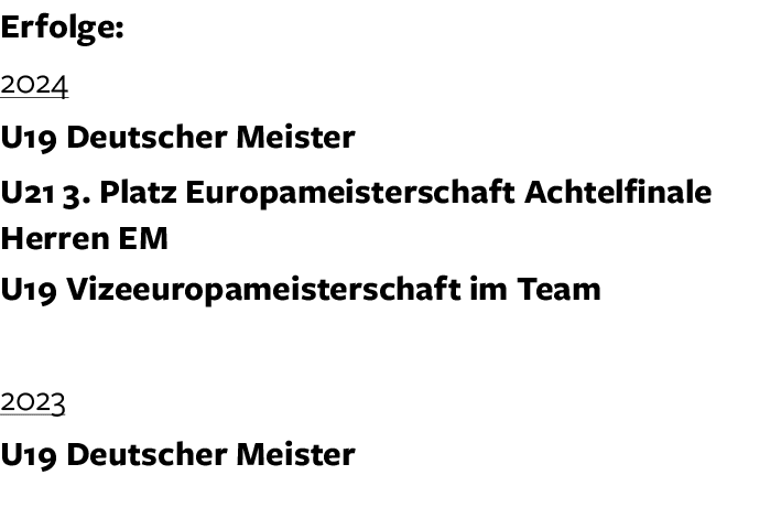 Erfolge: 2024 U19 Deutscher Meister U21 3. Platz Europameisterschaft Achtelfinale Herren EM U19 Vizeeuropameisterscha...